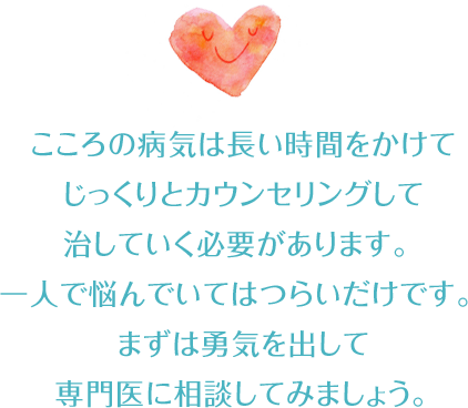 こころの病気は長い時間をかけてじっくりとカウンセリングして治していく必要があります。
  
  一人で悩んでいてはつらいだけです。
まずは勇気を出して専門医に相談してみましょう。